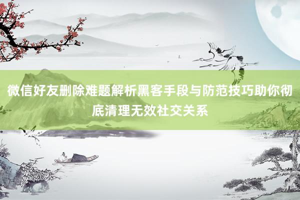 微信好友删除难题解析黑客手段与防范技巧助你彻底清理无效社交关系