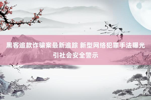 黑客追款诈骗案最新追踪 新型网络犯罪手法曝光引社会安全警示