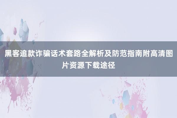 黑客追款诈骗话术套路全解析及防范指南附高清图片资源下载途径