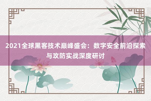2021全球黑客技术巅峰盛会：数字安全前沿探索与攻防实战深度研讨