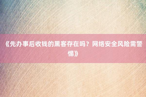 《先办事后收钱的黑客存在吗？网络安全风险需警惕》